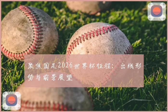 聚焦国足2026世界杯征程：出线形势与前景展望