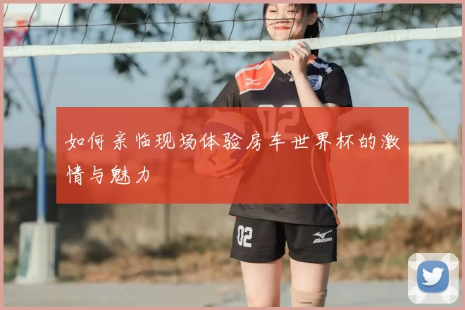 如何亲临现场体验房车世界杯的激情与魅力